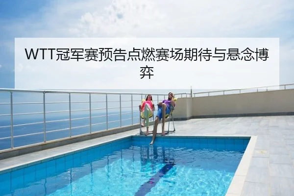WTT冠军赛预告点燃赛场期待与悬念博弈
