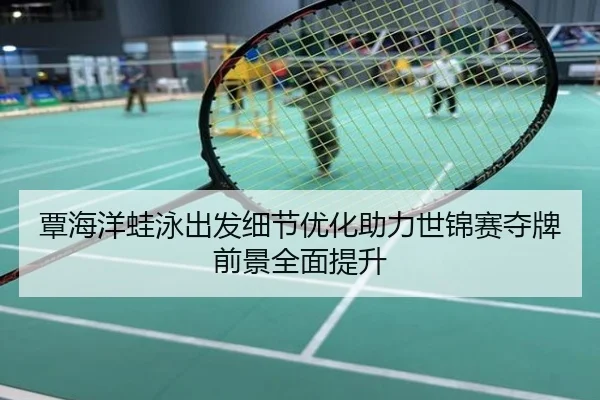 覃海洋蛙泳出发细节优化助力世锦赛夺牌前景全面提升
