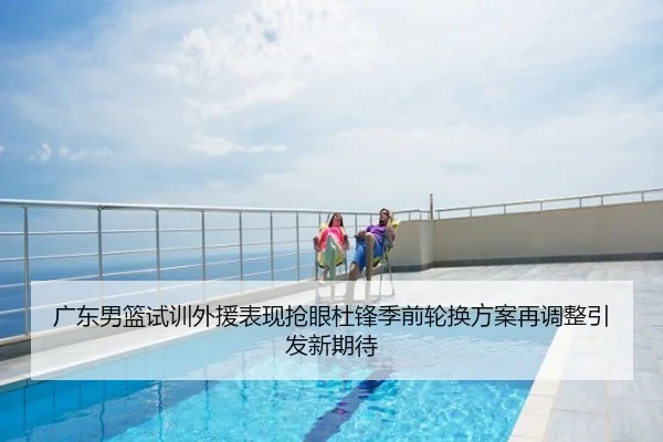 广东男篮试训外援表现抢眼杜锋季前轮换方案再调整引发新期待