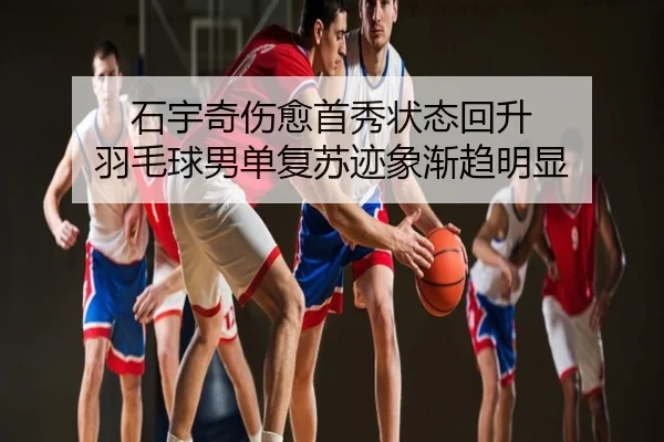 石宇奇伤愈首秀状态回升 羽毛球男单复苏迹象渐趋明显