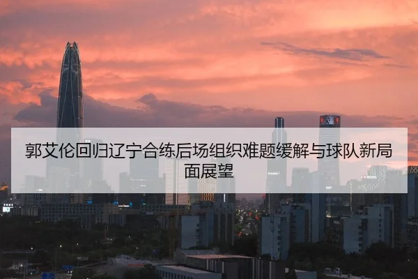 郭艾伦回归辽宁合练后场组织难题缓解与球队新局面展望
