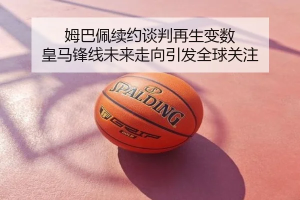 姆巴佩续约谈判再生变数 皇马锋线未来走向引发全球关注
