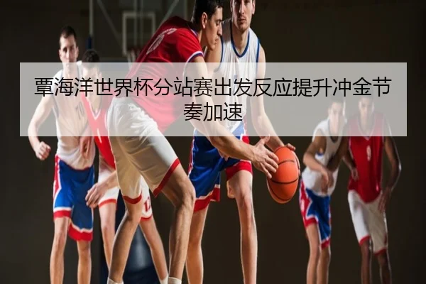 覃海洋世界杯分站赛出发反应提升冲金节奏加速