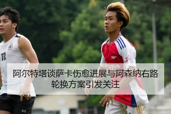 阿尔特塔谈萨卡伤愈进展与阿森纳右路轮换方案引发关注